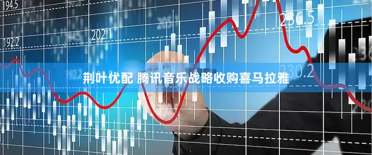 荆叶优配 腾讯音乐战略收购喜马拉雅