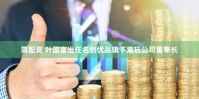 简配资 叶国富出任名创优品旗下潮玩公司董事长