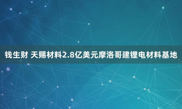 钱生财 天赐材料2.8亿美元摩洛哥建锂电材料基地