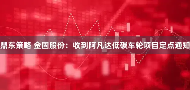 鼎东策略 金固股份：收到阿凡达低碳车轮项目定点通知