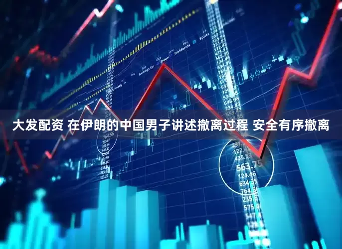 大发配资 在伊朗的中国男子讲述撤离过程 安全有序撤离