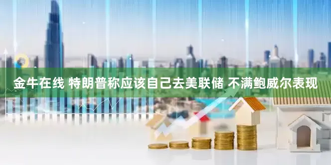 金牛在线 特朗普称应该自己去美联储 不满鲍威尔表现