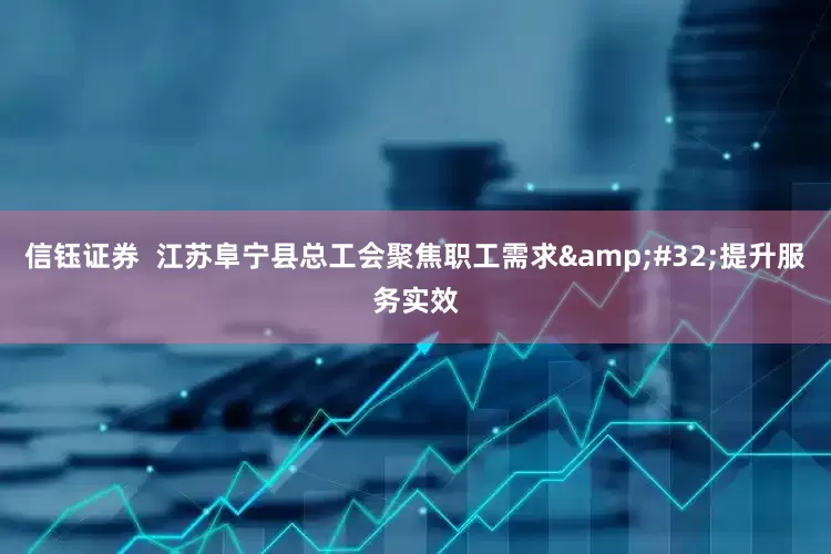 信钰证券  江苏阜宁县总工会聚焦职工需求&#32;提升服务实效