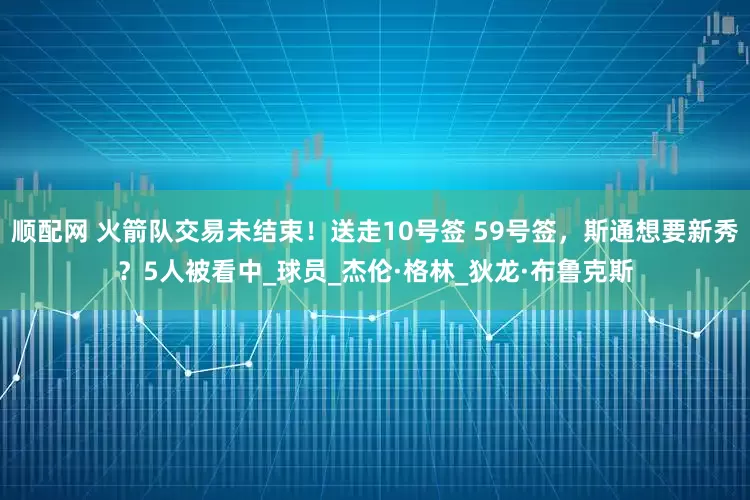 顺配网 火箭队交易未结束！送走10号签 59号签，斯通想要新秀？5人被看中_球员_杰伦·格林_狄龙·布鲁克斯