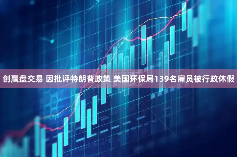 创赢盘交易 因批评特朗普政策 美国环保局139名雇员被行政休假