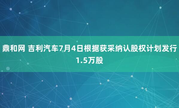 鼎和网 吉利汽车7月4日根据获采纳认股权计划发行1.5万股
