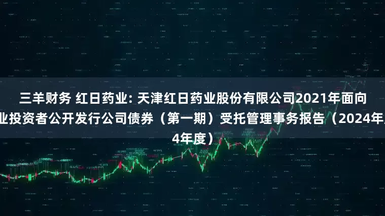 三羊财务 红日药业: 天津红日药业股份有限公司2021年面向专业投资者公开发行公司债券(第一期)受托管理事务报告(2024年度)