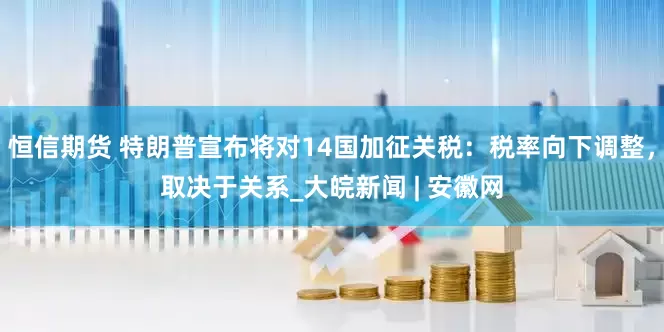 恒信期货 特朗普宣布将对14国加征关税：税率向下调整，取决于关系_大皖新闻 | 安徽网