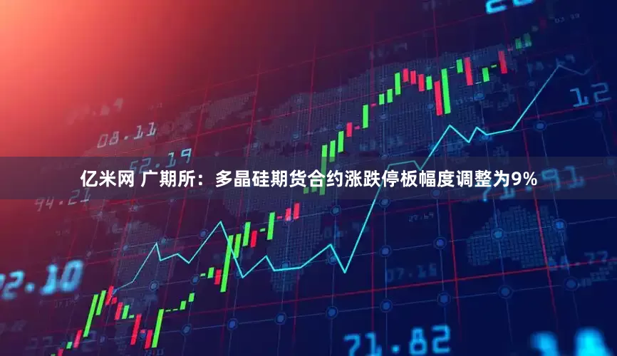 亿米网 广期所：多晶硅期货合约涨跌停板幅度调整为9%