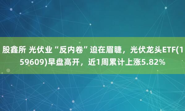 股鑫所 光伏业“反内卷”迫在眉睫，光伏龙头ETF(159609)早盘高开，近1周累计上涨5.82%