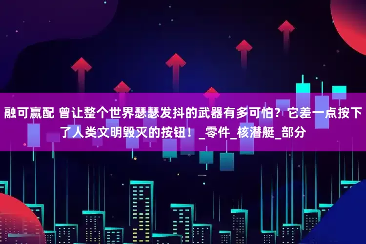 融可赢配 曾让整个世界瑟瑟发抖的武器有多可怕？它差一点按下了人类文明毁灭的按钮！_零件_核潜艇_部分