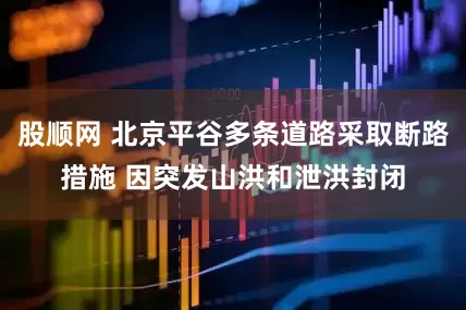 股顺网 北京平谷多条道路采取断路措施 因突发山洪和泄洪封闭