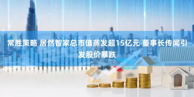 常胜策略 居然智家总市值蒸发超15亿元 董事长传闻引发股价暴跌
