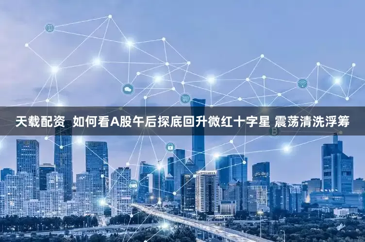 天载配资  如何看A股午后探底回升微红十字星 震荡清洗浮筹