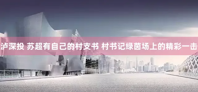 泸深投 苏超有自己的村支书 村书记绿茵场上的精彩一击