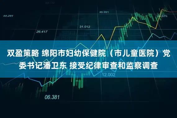 双盈策略 绵阳市妇幼保健院（市儿童医院）党委书记潘卫东 接受纪律审查和监察调查