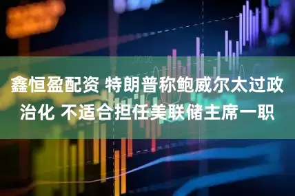 鑫恒盈配资 特朗普称鲍威尔太过政治化 不适合担任美联储主席一职