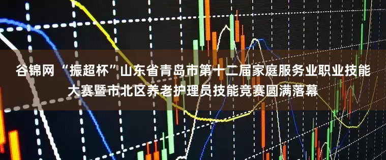 谷锦网 “振超杯”山东省青岛市第十二届家庭服务业职业技能大赛暨市北区养老护理员技能竞赛圆满落幕
