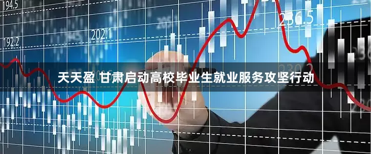天天盈 甘肃启动高校毕业生就业服务攻坚行动