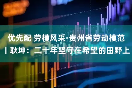 优先配 劳模风采·贵州省劳动模范丨耿坤：二十年坚守在希望的田野上