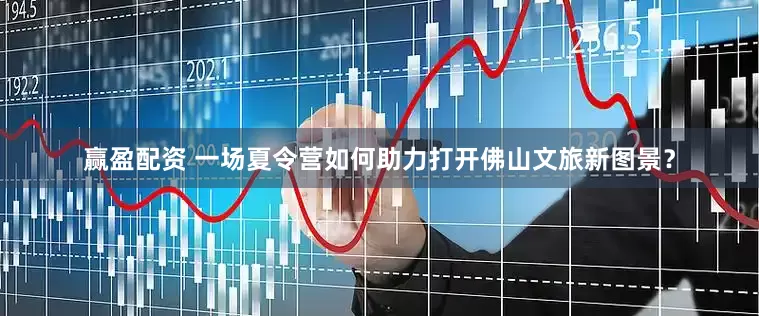 赢盈配资 一场夏令营如何助力打开佛山文旅新图景？