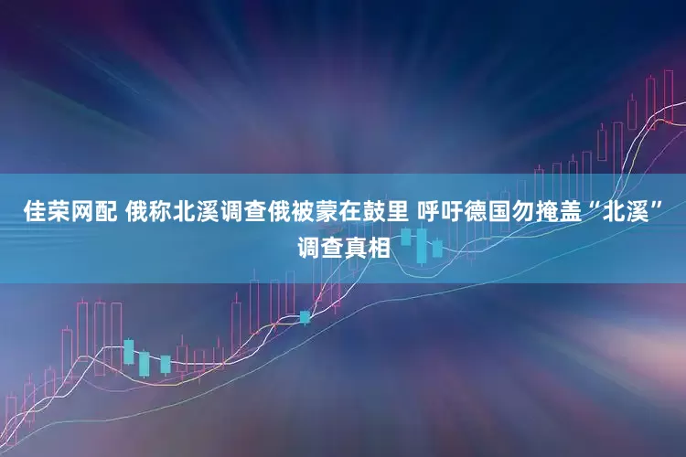佳荣网配 俄称北溪调查俄被蒙在鼓里 呼吁德国勿掩盖“北溪”调查真相
