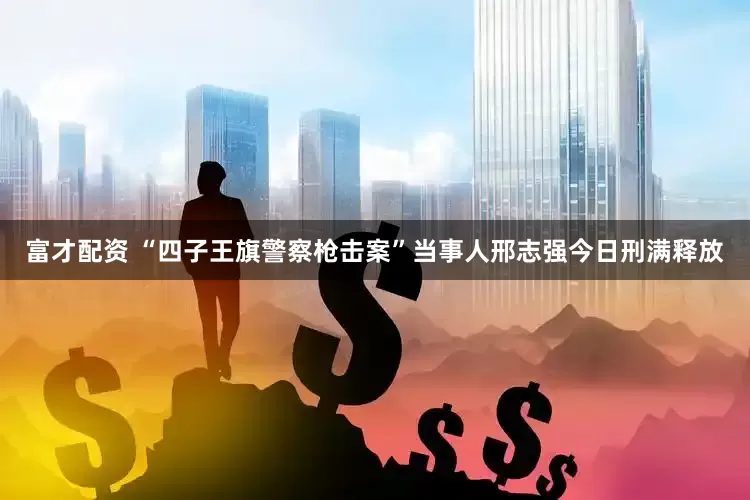 富才配资 “四子王旗警察枪击案”当事人邢志强今日刑满释放