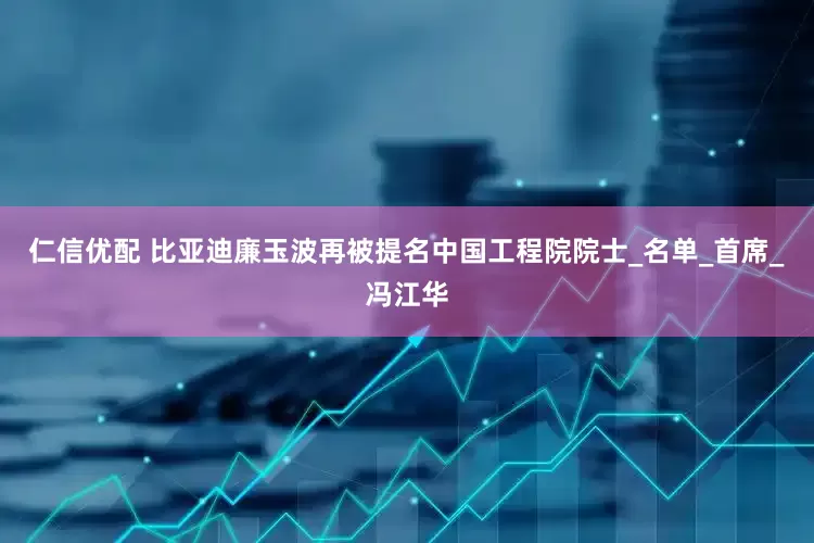仁信优配 比亚迪廉玉波再被提名中国工程院院士_名单_首席_冯江华