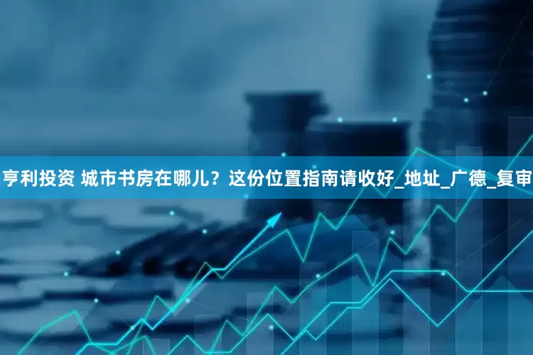 亨利投资 城市书房在哪儿？这份位置指南请收好_地址_广德_复审