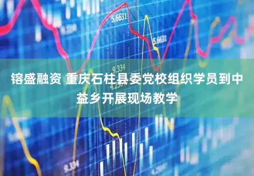 镕盛融资 重庆石柱县委党校组织学员到中益乡开展现场教学