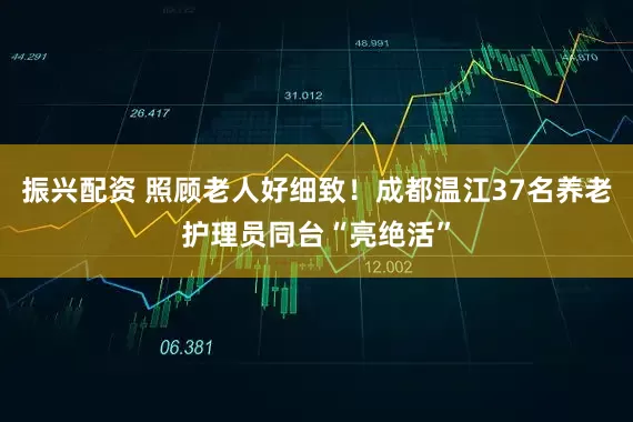 振兴配资 照顾老人好细致！成都温江37名养老护理员同台“亮绝活”