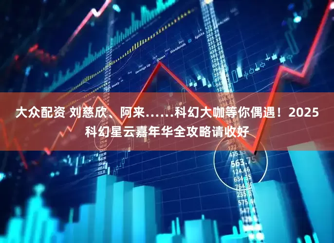 大众配资 刘慈欣、阿来……科幻大咖等你偶遇！2025科幻星云嘉年华全攻略请收好