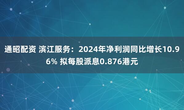 通昭配资 滨江服务：2024年净利润同比增长10.96% 拟每股派息0.876港元