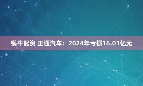 锅牛配资 正通汽车：2024年亏损16.01亿元