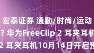 宏泰证券 通勤/时尚/运动全适配? 华为FreeClip 2 耳夹耳机10月14日开启预售