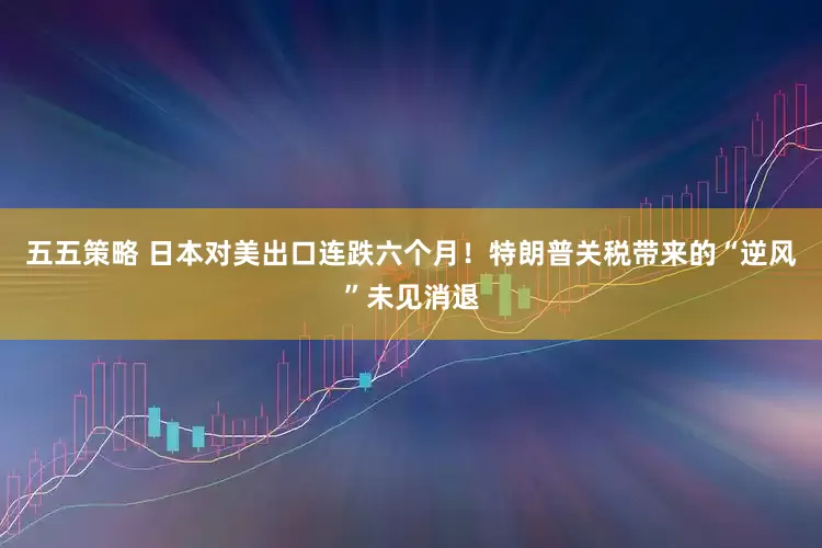 五五策略 日本对美出口连跌六个月！特朗普关税带来的“逆风”未见消退