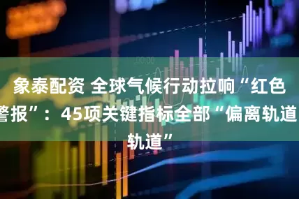 象泰配资 全球气候行动拉响“红色警报”：45项关键指标全部“偏离轨道”