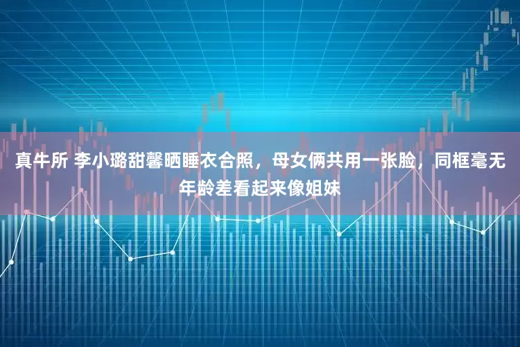 真牛所 李小璐甜馨晒睡衣合照，母女俩共用一张脸，同框毫无年龄差看起来像姐妹