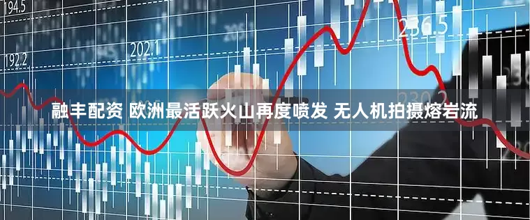 融丰配资 欧洲最活跃火山再度喷发 无人机拍摄熔岩流