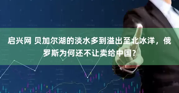 启兴网 贝加尔湖的淡水多到溢出至北冰洋,俄罗斯为何还不让卖给中国?