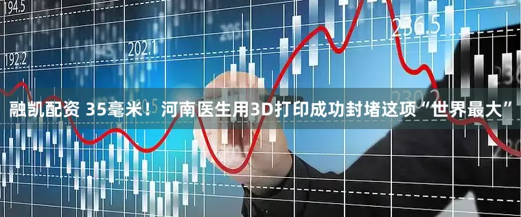 融凯配资 35毫米！河南医生用3D打印成功封堵这项“世界最大”