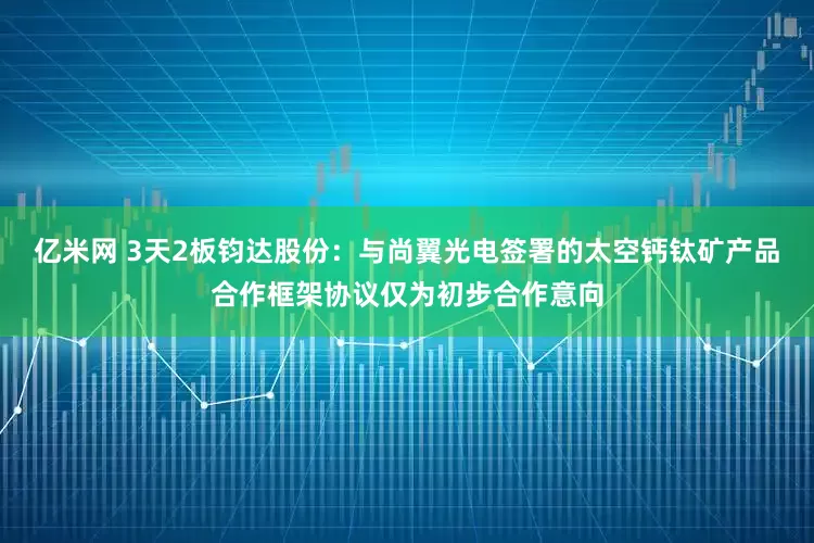 亿米网 3天2板钧达股份：与尚翼光电签署的太空钙钛矿产品合作框架协议仅为初步合作意向