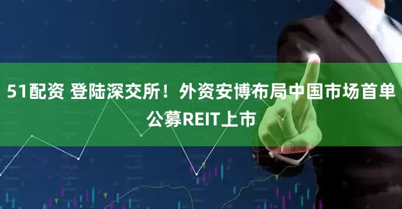 51配资 登陆深交所！外资安博布局中国市场首单公募REIT上市