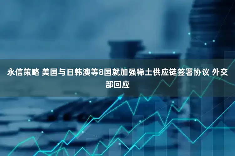 永信策略 美国与日韩澳等8国就加强稀土供应链签署协议 外交部回应