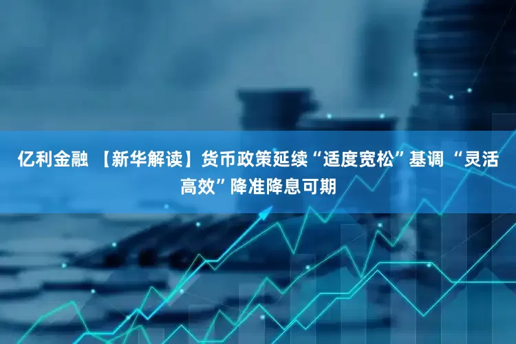 亿利金融 【新华解读】货币政策延续“适度宽松”基调 “灵活高效”降准降息可期