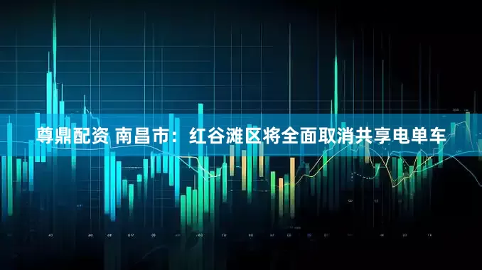 尊鼎配资 南昌市：红谷滩区将全面取消共享电单车