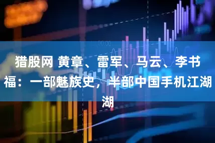 猎股网 黄章、雷军、马云、李书福：一部魅族史，半部中国手机江湖