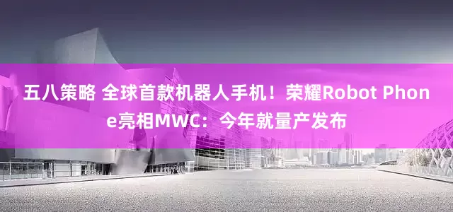 五八策略 全球首款机器人手机！荣耀Robot Phone亮相MWC：今年就量产发布