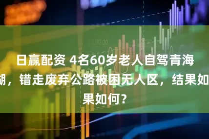 日赢配资 4名60岁老人自驾青海冷湖，错走废弃公路被困无人区，结果如何？