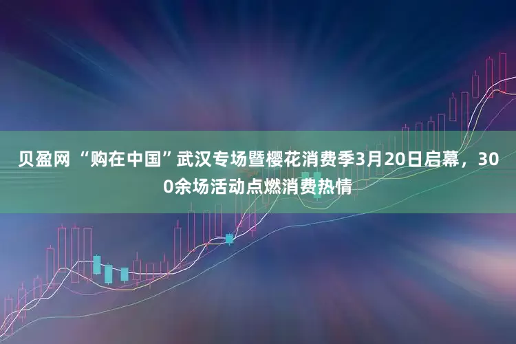 贝盈网 “购在中国”武汉专场暨樱花消费季3月20日启幕，300余场活动点燃消费热情